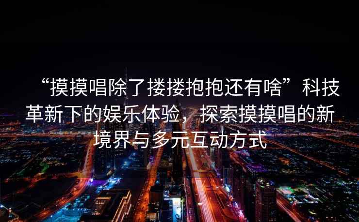 “摸摸唱除了摟摟抱抱還有啥”科技革新下的娛樂(lè)體驗(yàn)，探索摸摸唱的新境界與多元互動(dòng)方式