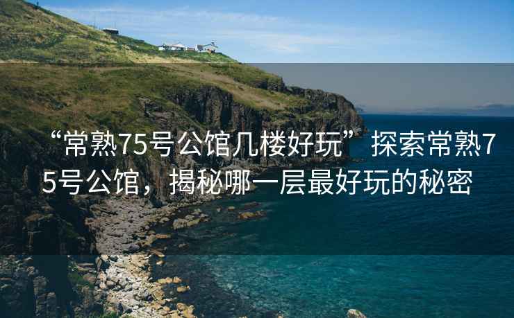 “常熟75號公館幾樓好玩”探索常熟75號公館，揭秘哪一層最好玩的秘密