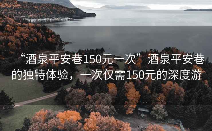 “酒泉平安巷150元一次”酒泉平安巷的獨特體驗，一次僅需150元的深度游