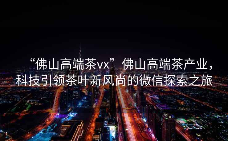 “佛山高端茶vx”佛山高端茶產(chǎn)業(yè)，科技引領(lǐng)茶葉新風(fēng)尚的微信探索之旅