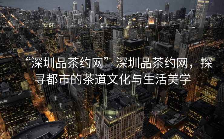 “深圳品茶約網(wǎng)”深圳品茶約網(wǎng)，探尋都市的茶道文化與生活美學(xué)