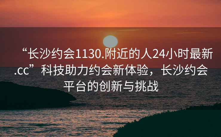 “長沙約會1130.附近的人24小時最新.cc”科技助力約會新體驗，長沙約會平臺的創(chuàng)新與挑戰(zhàn)