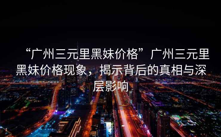 “廣州三元里黑妹價格”廣州三元里黑妹價格現(xiàn)象，揭示背后的真相與深層影響