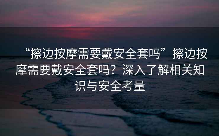 “擦邊按摩需要戴安全套嗎”擦邊按摩需要戴安全套嗎？深入了解相關(guān)知識與安全考量