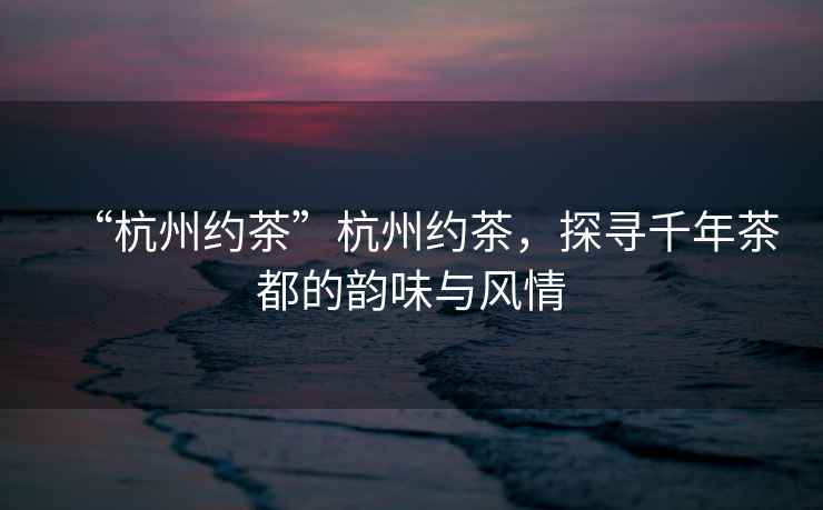 “杭州約茶”杭州約茶，探尋千年茶都的韻味與風情